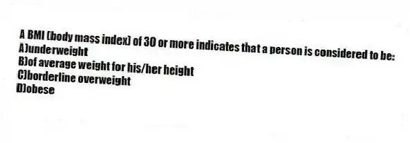 A BMI (body mass index) of 30 or more indicates that a person is considered to be:
A)underweight
B)of average weight for his/her height
C)borderline overweight
D)obese