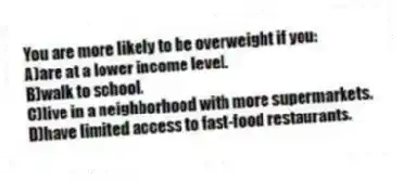 You are more likely to be overweight if you:
A)are at a lower income level.
B)walk to school.
C)live in a neighborhood with more supermarkets.
D)have limited access to fast-food restaurants.