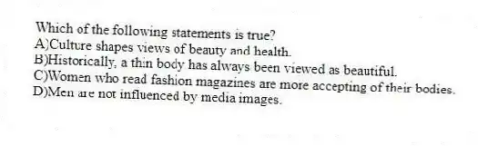 Which of the following statements is true?
A)Culture shapes views of beauty and health.
B)Historically, a thin body has always been viewed as beautiful.
C)Women who read fashion magazines are more accepting of their bodies.
D)Men are not influenced by media images.