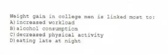 Weight gain in college men is linked most to:
A)increased workload
B)alcohol consumption
C)decreased physical activity
D)eating late at night