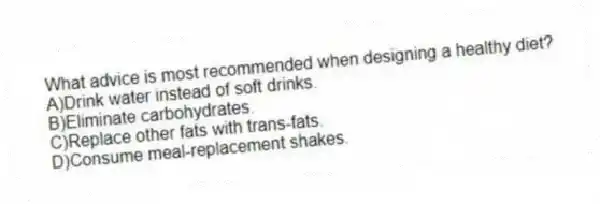 What advice is most recommended when designing a healthy diet?
A)Drink water instead of soft drinks.
B)Eliminate carbohydrates.
C)Replace other fats with trans-fats.
D)Consume meal-replacement shakes.