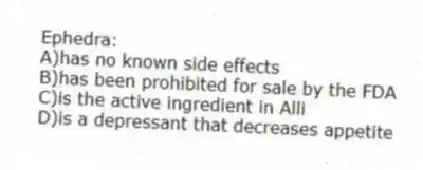 Ephedra:
A)has no known side effects
B)has been prohibited for sale by the FDA
C)is the active ingredient in Alli
D)is a depressant that decreases appetite