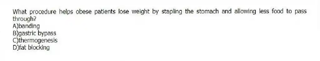 What procedure helps obese patients lose weight by stapling the stomach and allowing less food to pass through?
A)banding
B)gastric bypass
C)thermogenesis
D)fat blocking