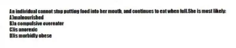 An individual cannot stop putting food into her mouth, and continues to eat when full.She is most likely:
A)malnourished
B)a compulsive overeater
C)is anorexic
D)is morbidly obese