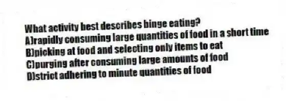 What activity best describes binge eating?
A)rapidly consuming large quantities of food in a short time
B)picking at food and selecting only items to eat
C)purging after consuming large amounts of food
D)strict adhering to minute quantities of food