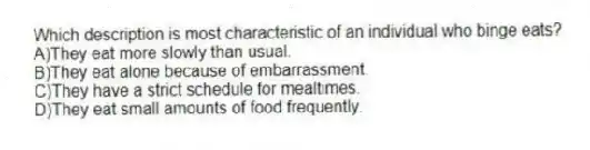 Which description is most characteristic of an individual who binge eats?
A)They eat more slowly than usual.
B)They eat alone because of embarrassment.
C)They have a strict schedule for mealtimes.
D)They eat small amounts of food frequently.