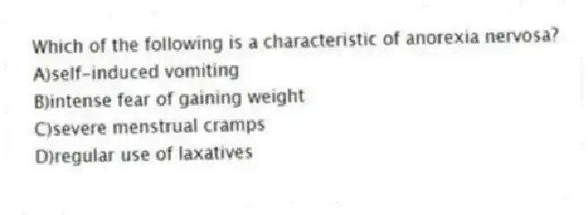 Which of the following is a characteristic of anorexia nervosa?
A)self-induced vomiting
B)intense fear of gaining weight
C)severe menstrual cramps
D)regular use of laxatives