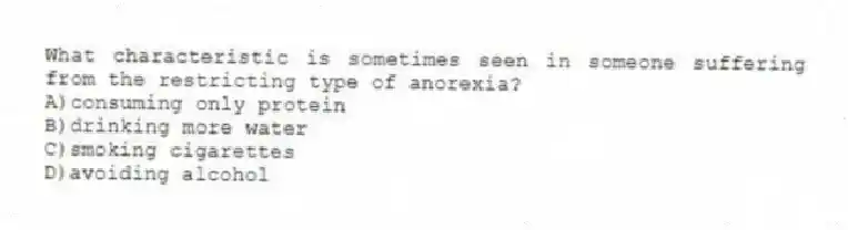 What characteristic is sometimes seen in someone suffering from the restricting type of anorexia?
A)consuming only protein
B)drinking more water
C)smoking cigarettes
D)avoiding alcohol