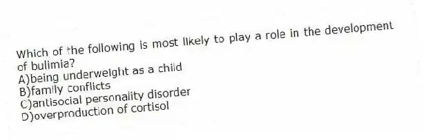 Which of the following is most likely to play a role in the development of bulimia?
A)being underweight as a child
B)family conflicts
C)antisocial personality disorder
D)overproduction of cortisol