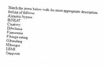Match the items below with the most appropriate description.
-feeling of fullness
A)gastric bypass
B)NEAT
C)satiety
D)bulimia
E)anorexia
F)binge eating
G)banding
H)hunger
I)BMI
J)appetite
