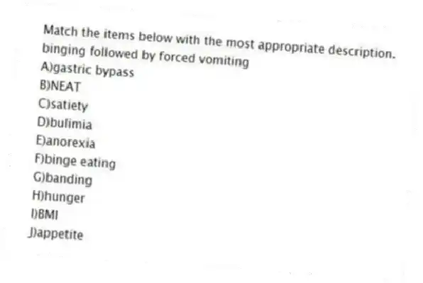 Match the items below with the most appropriate description.
-binging followed by forced vomiting
A)gastric bypass
B)NEAT
C)satiety
D)bulimia
E)anorexia
F)binge eating
G)banding
H)hunger
I)BMI
J)appetite