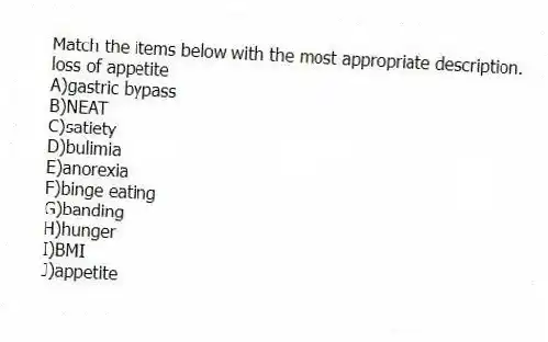 Match the items below with the most appropriate description.
-loss of appetite
A)gastric bypass
B)NEAT
C)satiety
D)bulimia
E)anorexia
F)binge eating
G)banding
H)hunger
I)BMI
J)appetite