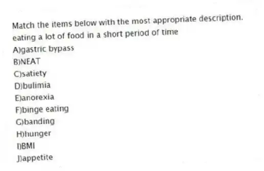 Match the items below with the most appropriate description.
-eating a lot of food in a short period of time
A)gastric bypass
B)NEAT
C)satiety
D)bulimia
E)anorexia
F)binge eating
G)banding
H)hunger
I)BMI
J)appetite