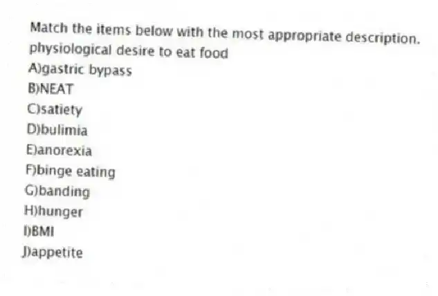 Match the items below with the most appropriate description.
-physiological desire to eat food
A)gastric bypass
B)NEAT
C)satiety
D)bulimia
E)anorexia
F)binge eating
G)banding
H)hunger
I)BMI
J)appetite