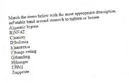 Match the items below with the most appropriate description.
-inflatable band around stomach to tighten or loosen
A)gastric bypass
B)NEAT
C)satiety
D)bulimia
E)anorexia
F)binge eating
G)banding
H)hunger
I)BMI
J)appetite