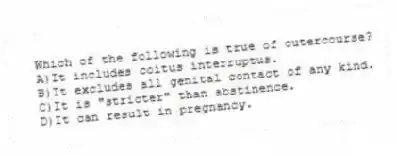 Which of the following is true of outercourse?
A)It includes coitus interruptus.
B)It excludes all genital contact of any kind.
C)It is "stricter" than abstinence.
D)It can result in pregnancy.