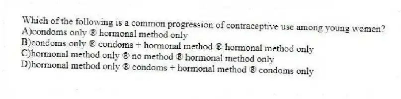 Which of the following is a common progression of contraceptive use among young women?
A)condoms only ® hormonal method only
B)condoms only ® condoms + hormonal method ® hormonal method only
C)hormonal method only ® no method ® hormonal method only
D)hormonal method only ® condoms + hormonal method ® condoms only