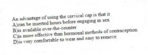 An advantage of using the cervical cap is that it
A)can be inserted hours before engaging in sex
B)is available over-the-counter
C)is more effective than hormonal methods of contraception
D)is very comfortable to wear and easy to remove