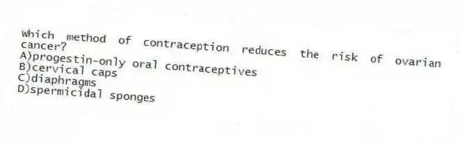 Which method of contraception reduces the risk of ovarian cancer?
A)progestin-only oral contraceptives
B)cervical caps
C)diaphragms
D)spermicidal sponges