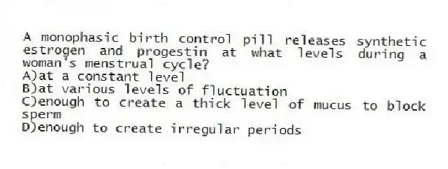 A monophasic birth control pill releases synthetic estrogen and progestin at what levels during a woman's menstrual cycle?
A)at a constant level
B)at various levels of fluctuation
C)enough to create a thick level of mucus to block sperm
D)enough to create irregular periods