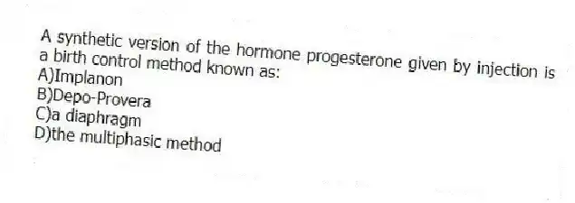 A synthetic version of the hormone progesterone given by injection is a birth control method known as:
A)Implanon
B)Depo-Provera
C)a diaphragm
D)the multiphasic method
