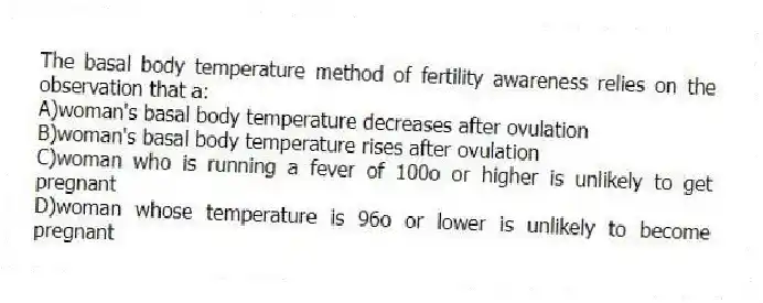 The basal body temperature method of fertility awareness relies on the observation that a:
A)woman's basal body temperature decreases after ovulation
B)woman's basal body temperature rises after ovulation
C)woman who is running a fever of 100o or higher is unlikely to get pregnant
D)woman whose temperature is 96o or lower is unlikely to become pregnant