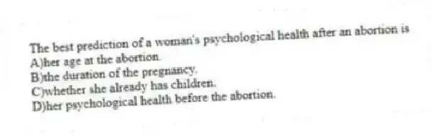 The best prediction of a woman's psychological health after an abortion is
A)her age at the abortion.
B)the duration of the pregnancy.
C)whether she already has children.
D)her psychological health before the abortion.