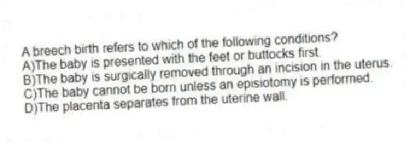 A breech birth refers to which of the following conditions?
A)The baby is presented with the feet or buttocks first.
B)The baby is surgically removed through an incision in the uterus.
C)The baby cannot be born unless an episiotomy is performed.
D)The placenta separates from the uterine wall.