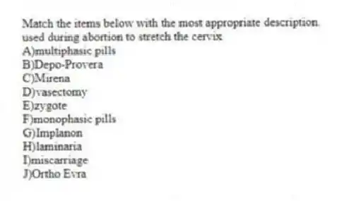 Match the items below with the most appropriate description.
-used during abortion to stretch the cervix
A)multiphasic pills
B)Depo-Provera
C)Mirena
D)vasectomy
E)zygote
F)monophasic pills
G)Implanon
H)laminaria
I)miscarriage
J)Ortho Evra