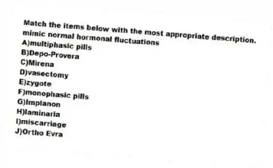 Match the items below with the most appropriate description.
-mimic normal hormonal fluctuations
A)multiphasic pills
B)Depo-Provera
C)Mirena
D)vasectomy
E)zygote
F)monophasic pills
G)Implanon
H)laminaria
I)miscarriage
J)Ortho Evra