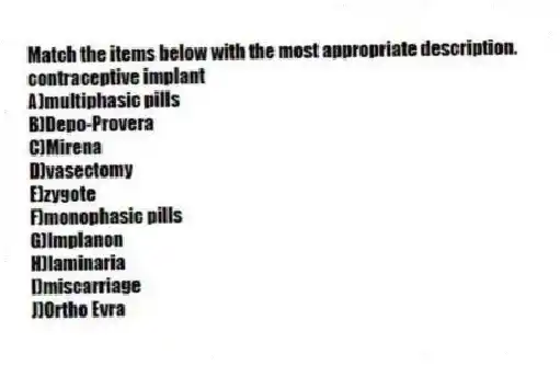 Match the items below with the most appropriate description.
-contraceptive implant
A)multiphasic pills
B)Depo-Provera
C)Mirena
D)vasectomy
E)zygote
F)monophasic pills
G)Implanon
H)laminaria
I)miscarriage
J)Ortho Evra