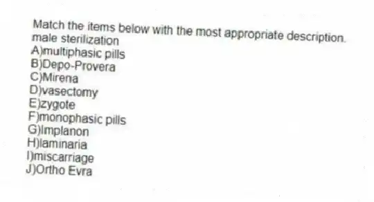 Match the items below with the most appropriate description.
-male sterilization
A)multiphasic pills
B)Depo-Provera
C)Mirena
D)vasectomy
E)zygote
F)monophasic pills
G)Implanon
H)laminaria
I)miscarriage
J)Ortho Evra