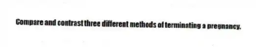 Compare and contrast three different methods of terminating a pregnancy.