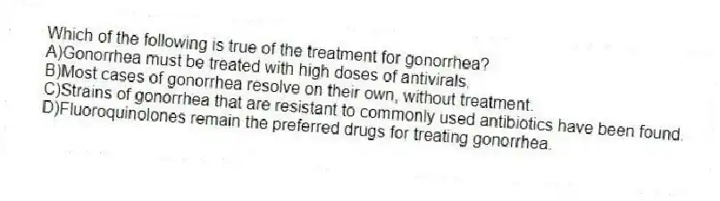 Which of the following is true of the treatment for gonorrhea?
A)Gonorrhea must be treated with high doses of antivirals.
B)Most cases of gonorrhea resolve on their own, without treatment.
C)Strains of gonorrhea that are resistant to commonly used antibiotics have been found.
D)Fluoroquinolones remain the preferred drugs for treating gonorrhea.