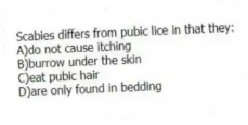 Scabies differs from pubic lice in that they:
A)do not cause itching
B)burrow under the skin
C)eat pubic hair
D)are only found in bedding