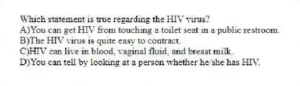 Which statement is true regarding the HIV virus?
A)You can get HIV from touching a toilet seat in a public restroom.
B)The HIV virus is quite easy to contract.
C)HIV can live in blood, vaginal fluid, and breast milk.
D)You can tell by looking at a person whether he/she has HIV.