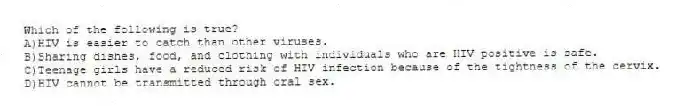 Which of the following is true?
A)HIV is easier to catch than other viruses.
B)Sharing dishes, food, and clothing with individuals who are HIV positive is safe.
C)Teenage girls have a reduced risk of HIV infection because of the tightness of the cervix.
D)HIV cannot be transmitted through oral sex.