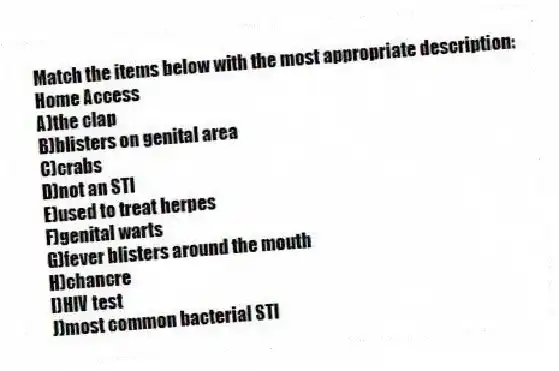 Match the items below with the most appropriate description:
-Home Access
A)the clap
B)blisters on genital area
C)crabs
D)not an STI
E)used to treat herpes
F)genital warts
G)fever blisters around the mouth
H)chancre
I)HIV test
J)most common bacterial STI