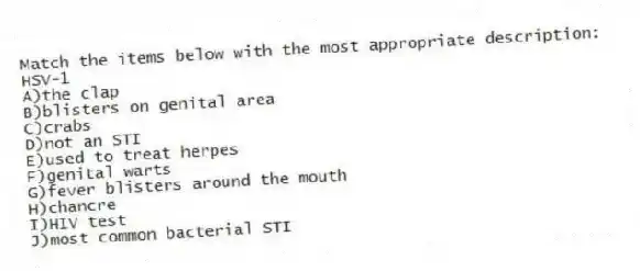 Match the items below with the most appropriate description:
-HSV-1
A)the clap
B)blisters on genital area
C)crabs
D)not an STI
E)used to treat herpes
F)genital warts
G)fever blisters around the mouth
H)chancre
I)HIV test
J)most common bacterial STI