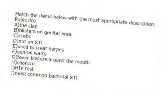 Match the items below with the most appropriate description:
-Pubic lice
A)the clap
B)blisters on genital area
C)crabs
D)not an STI
E)used to treat herpes
F)genital warts
G)fever blisters around the mouth
H)chancre
I)HIV test
J)most common bacterial STI
