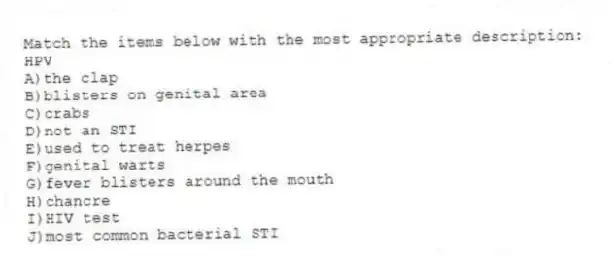 Match the items below with the most appropriate description:
-HPV
A)the clap
B)blisters on genital area
C)crabs
D)not an STI
E)used to treat herpes
F)genital warts
G)fever blisters around the mouth
H)chancre
I)HIV test
J)most common bacterial STI