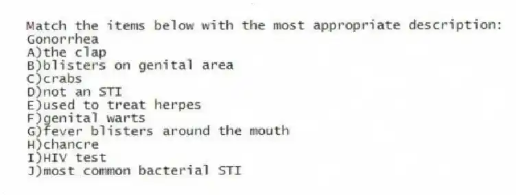 Match the items below with the most appropriate description:
-Gonorrhea
A)the clap
B)blisters on genital area
C)crabs
D)not an STI
E)used to treat herpes
F)genital warts
G)fever blisters around the mouth
H)chancre
I)HIV test
J)most common bacterial STI
