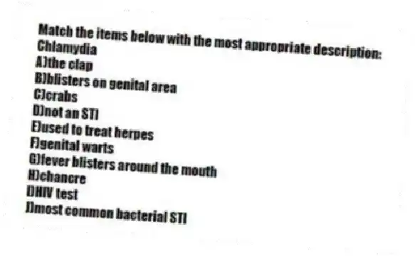 Match the items below with the most appropriate description:
-Chlamydia
A)the clap
B)blisters on genital area
C)crabs
D)not an STI
E)used to treat herpes
F)genital warts
G)fever blisters around the mouth
H)chancre
I)HIV test
J)most common bacterial STI