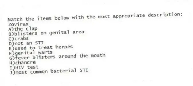 Match the items below with the most appropriate description:
-Zovirax
A)the clap
B)blisters on genital area
C)crabs
D)not an STI
E)used to treat herpes
F)genital warts
G)fever blisters around the mouth
H)chancre
I)HIV test
J)most common bacterial STI