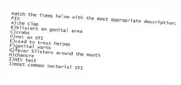 Match the items below with the most appropriate description:
-PID
A)the clap
B)blisters on genital area
C)crabs
D)not an STI
E)used to treat herpes
F)genital warts
G)fever blisters around the mouth
H)chancre
I)HIV test
J)most common bacterial STI