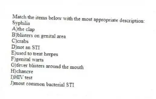 Match the items below with the most appropriate description:
-Syphilis
A)the clap
B)blisters on genital area
C)crabs
D)not an STI
E)used to treat herpes
F)genital warts
G)fever blisters around the mouth
H)chancre
I)HIV test
J)most common bacterial STI