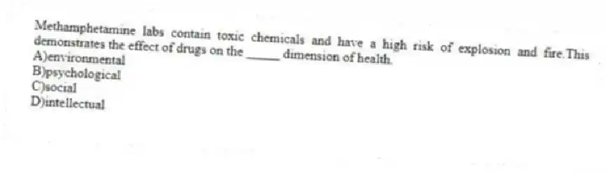 Methamphetamine labs contain toxic chemicals and have a high risk of explosion and fire.This demonstrates the effect of drugs on the _____ dimension of health.
A)environmental
B)psychological
C)social
D)intellectual