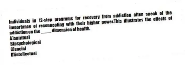 Individuals in 12-step programs for recovery from addiction often speak of the importance of reconnecting with their higher power.This illustrates the effects of addiction on the ____ dimension of health.
A)spiritual
B)psychological
C)social
D)intellectual