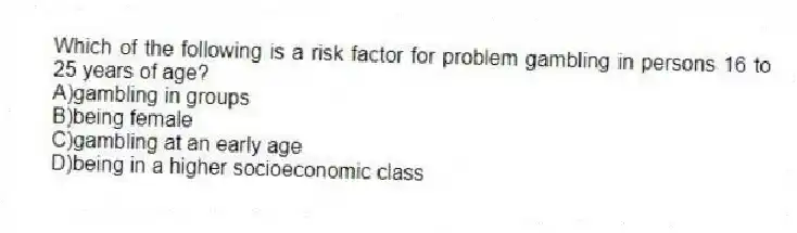 Which of the following is a risk factor for problem gambling in persons 16 to 25 years of age?
A)gambling in groups
B)being female
C)gambling at an early age
D)being in a higher socioeconomic class