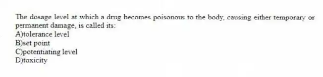 The dosage level at which a drug becomes poisonous to the body, causing either temporary or permanent damage, is called its:
A)tolerance level
B)set point
C)potentiating level
D)toxicity